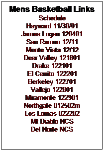 Text Box: Mens Basketball Links
Schedule
Hayward 11/30/01
James Logan 120401
San Ramon 12/11
Monte Vista 12/12
Deer Valley 121801
Drake 122101
El Cerrito 122201
Berkeley 122701
Vallejo 122801
Miramonte 122901
Northgate 012502m
Los Lomas 022202
Mt Diablo NCS
Del Norte NCS
 
